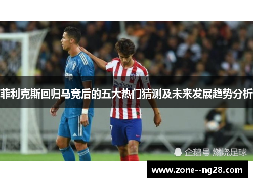 菲利克斯回归马竞后的五大热门猜测及未来发展趋势分析 菲利克斯回归马竞后的五大热门猜测及未来发展趋势分析