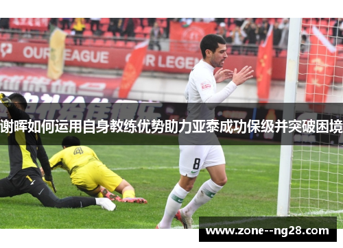 谢晖如何运用自身教练优势助力亚泰成功保级并突破困境 谢晖如何运用自身教练优势助力亚泰成功保级并突破困境