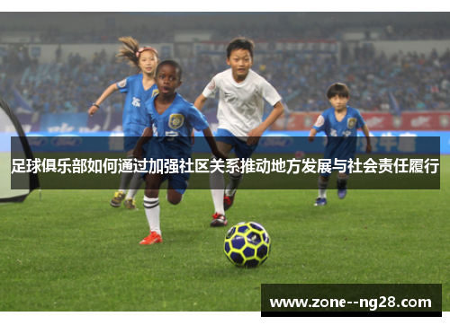 足球俱乐部如何通过加强社区关系推动地方发展与社会责任履行