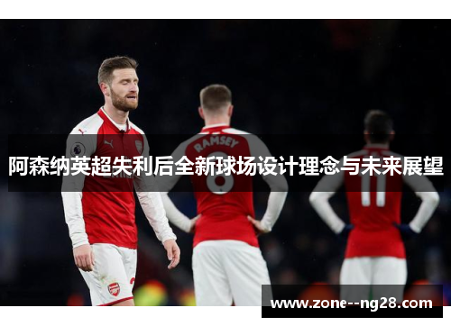 阿森纳英超失利后全新球场设计理念与未来展望