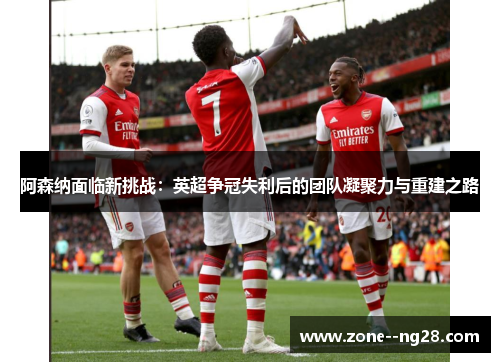 阿森纳面临新挑战:英超争冠失利后的团队凝聚力与重建之路 阿森纳面临新挑战:英超争冠失利后的团队凝聚力与重建之路