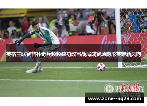 英格兰联赛替补奇兵频频建功改写战局成赛场隐形英雄新风向 英格兰联赛替补奇兵频频建功改写战局成赛场隐形英雄新风向