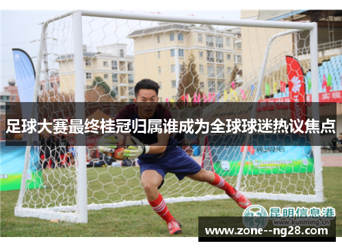 足球大赛最终桂冠归属谁成为全球球迷热议焦点