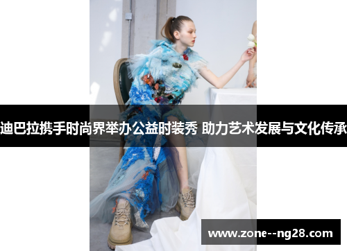 迪巴拉携手时尚界举办公益时装秀 助力艺术发展与文化传承 迪巴拉携手时尚界举办公益时装秀 助力艺术发展与文化传承