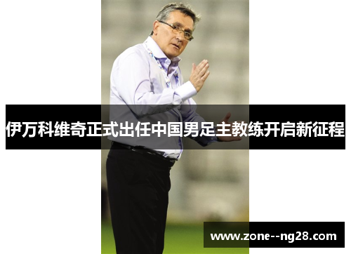 伊万科维奇正式出任中国男足主教练开启新征程