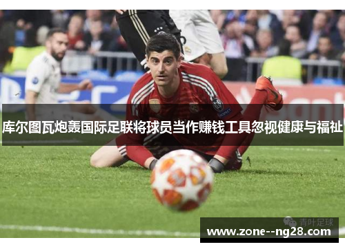 库尔图瓦炮轰国际足联将球员当作赚钱工具忽视健康与福祉 库尔图瓦炮轰国际足联将球员当作赚钱工具忽视健康与福祉