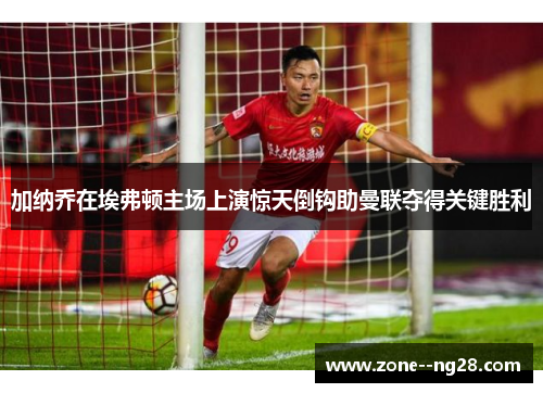 加纳乔在埃弗顿主场上演惊天倒钩助曼联夺得关键胜利