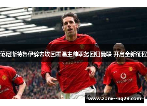 范尼斯特鲁伊辞去埃因霍温主帅职务回归曼联 开启全新征程 范尼斯特鲁伊辞去埃因霍温主帅职务回归曼联 开启全新征程