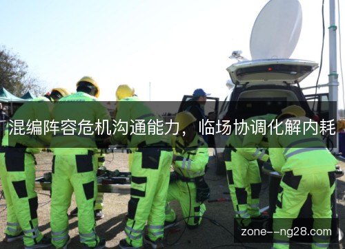 混编阵容危机沟通能力,临场协调化解内耗 混编阵容危机沟通能力,临场协调化解内耗
