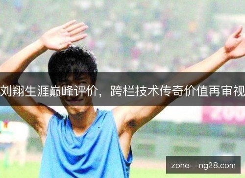 刘翔生涯巅峰评价,跨栏技术传奇价值再审视 刘翔生涯巅峰评价,跨栏技术传奇价值再审视